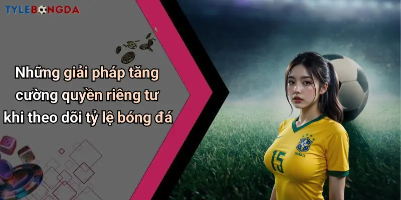 Những giải pháp tăng cường quyền riêng tư khi theo dõi tỷ lệ bóng đá