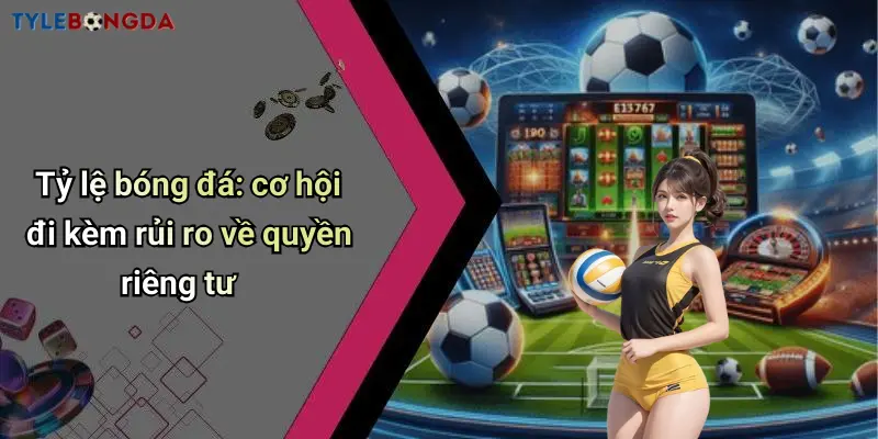 Tỷ lệ bóng đá: cơ hội đi kèm rủi ro về quyền riêng tư