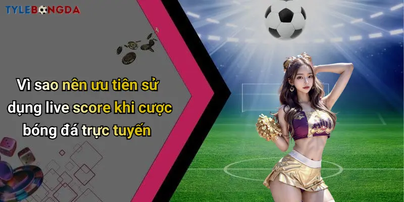 Vì sao nên ưu tiên sử dụng live score khi cược bóng đá trực tuyến